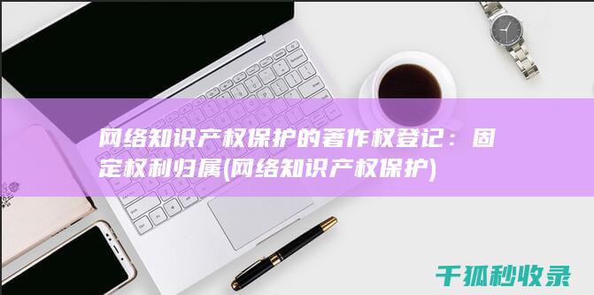 网络知识产权保护的著作权登记：固定权利归属 (网络知识产权保护)