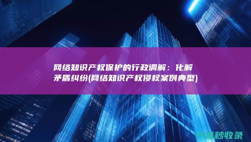 网络知识产权保护的行政调解：化解矛盾纠纷 (网络知识产权侵权案例典型)
