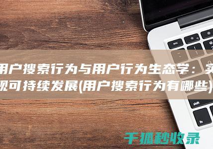 用户搜索行为与用户行为生态学：实现可持续发展 (用户搜索行为有哪些)